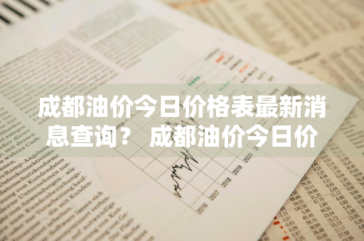 成都油价今日价格表最新消息查询？ 成都油价今日价格表最新消息查询电话