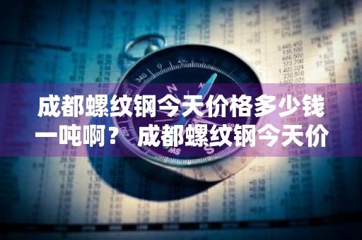 成都螺纹钢今天价格多少钱一吨啊？ 成都螺纹钢今天价格多少钱一吨啊图片