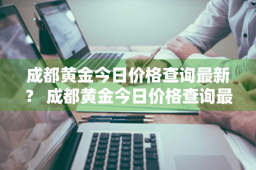 成都黄金今日价格查询最新？ 成都黄金今日价格查询最新消息