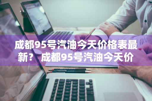 成都95号汽油今天价格表最新？ 成都95号汽油今天价格表最新消息