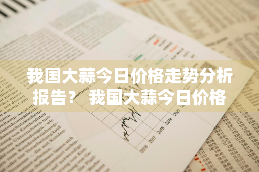 我国大蒜今日价格走势分析报告？ 我国大蒜今日价格走势分析报告最新