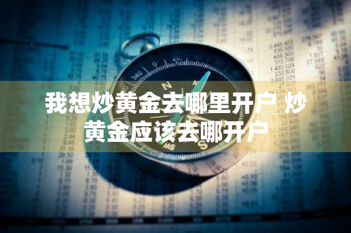 我想炒黄金去哪里开户 炒黄金应该去哪开户