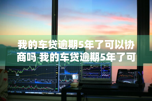 我的车贷逾期5年了可以协商吗 我的车贷逾期5年了可以协商吗怎么办