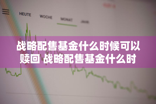 战略配售基金什么时候可以赎回 战略配售基金什么时候可以赎回啊