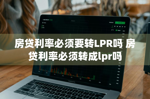 房贷利率必须要转LPR吗 房贷利率必须转成lpr吗