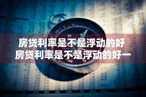 房贷利率是不是浮动的好 房贷利率是不是浮动的好一些