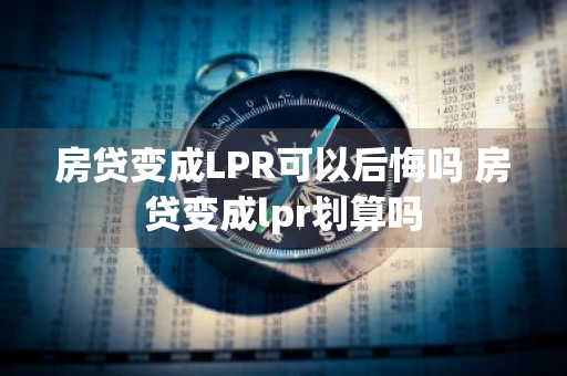 房贷变成LPR可以后悔吗 房贷变成lpr划算吗