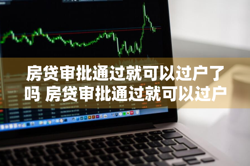 房贷审批通过就可以过户了吗 房贷审批通过就可以过户了吗现在