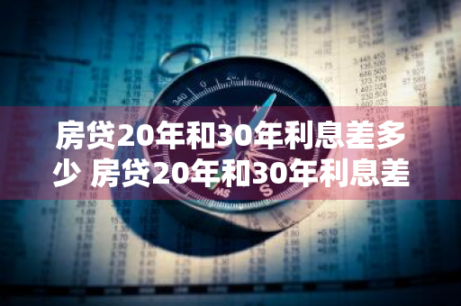 房贷20年和30年利息差多少 房贷20年和30年利息差多少钱