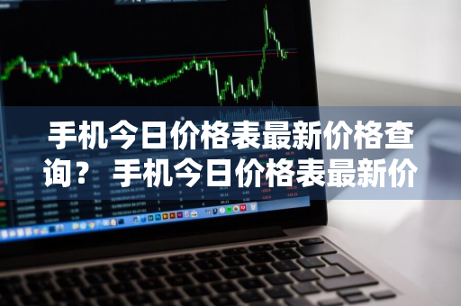 手机今日价格表最新价格查询？ 手机今日价格表最新价格查询