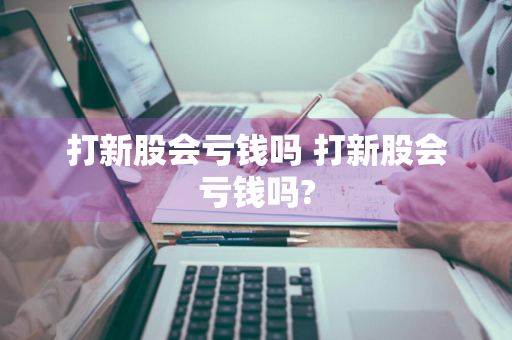 打新股会亏钱吗 打新股会亏钱吗?