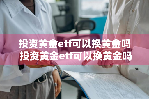 投资黄金etf可以换黄金吗 投资黄金etf可以换黄金吗知乎