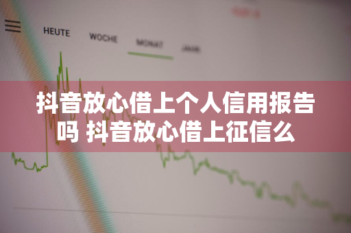 抖音放心借上个人信用报告吗 抖音放心借上征信么