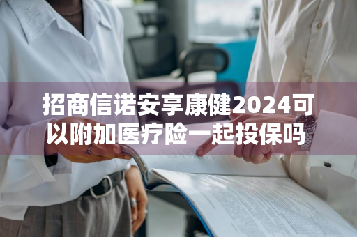 招商信诺安享康健2024可以附加医疗险一起投保吗 招商信诺安享康健2024可以附加医疗险一起投保吗安全吗