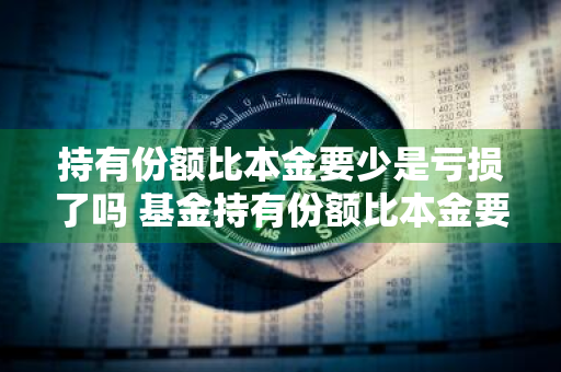 持有份额比本金要少是亏损了吗 基金持有份额比本金要少是亏损了吗