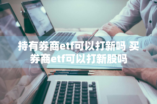 持有券商etf可以打新吗 买券商etf可以打新股吗