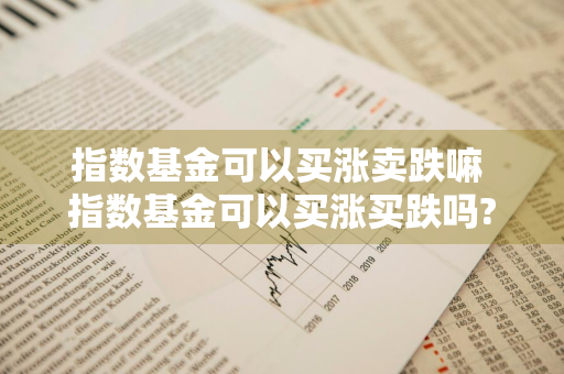 指数基金可以买涨卖跌嘛 指数基金可以买涨买跌吗?