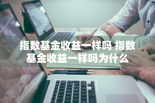 指数基金收益一样吗 指数基金收益一样吗为什么