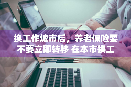 换工作城市后，养老保险要不要立即转移 在本市换工作养老保险需要转移吗?