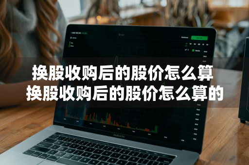 换股收购后的股价怎么算 换股收购后的股价怎么算的