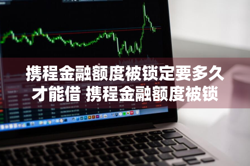 携程金融额度被锁定要多久才能借 携程金融额度被锁定要多久才能借出来