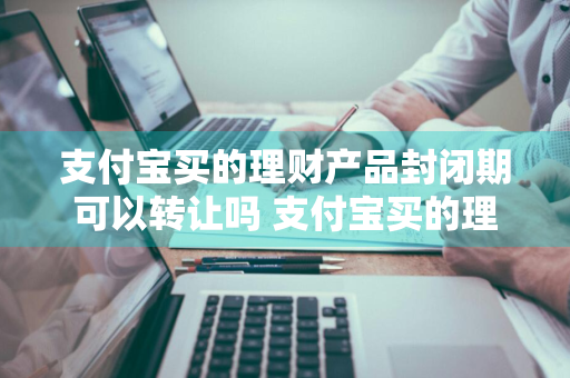 支付宝买的理财产品封闭期可以转让吗 支付宝买的理财产品封闭期可以转让吗安全吗