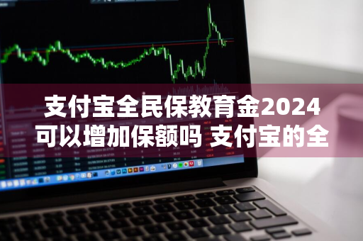 支付宝全民保教育金2024可以增加保额吗 支付宝的全民保教育金