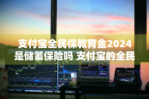 支付宝全民保教育金2024是储蓄保险吗 支付宝的全民保教育金