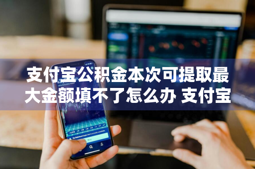 支付宝公积金本次可提取最大金额填不了怎么办 支付宝里公积金提取最大金额填不了