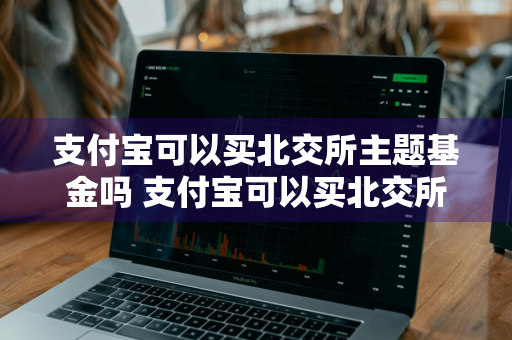 支付宝可以买北交所主题基金吗 支付宝可以买北交所主题基金吗安全吗