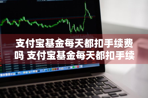 支付宝基金每天都扣手续费吗 支付宝基金每天都扣手续费吗是真的吗