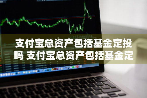 支付宝总资产包括基金定投吗 支付宝总资产包括基金定投吗是真的吗