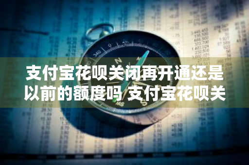 支付宝花呗关闭再开通还是以前的额度吗 支付宝花呗关闭再开通额度会有变化吗