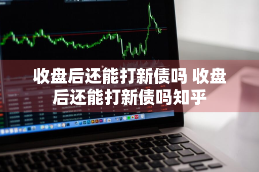 收盘后还能打新债吗 收盘后还能打新债吗知乎