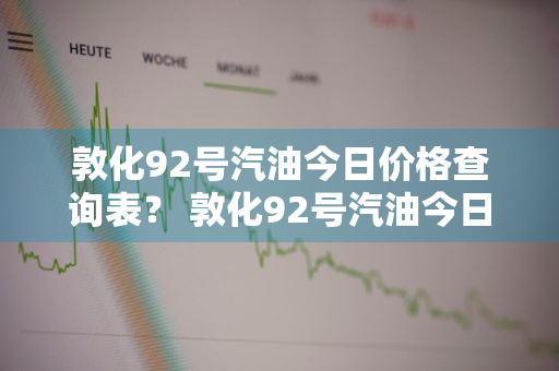 敦化92号汽油今日价格查询表？ 敦化92号汽油今日价格查询表最新