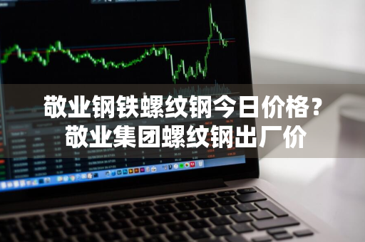 敬业钢铁螺纹钢今日价格？ 敬业集团螺纹钢出厂价