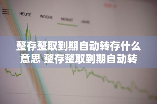 整存整取到期自动转存什么意思 整存整取到期自动转存是什么意思