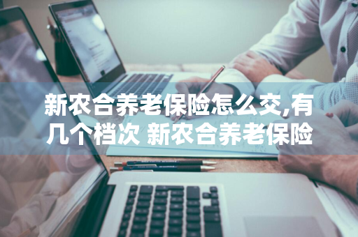 新农合养老保险怎么交,有几个档次 新农合养老保险怎么交,有几个档次表