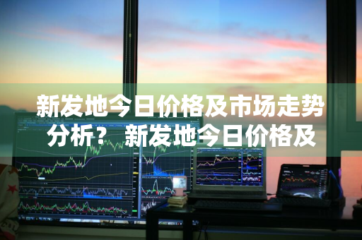 新发地今日价格及市场走势分析？ 新发地今日价格及市场走势分析图