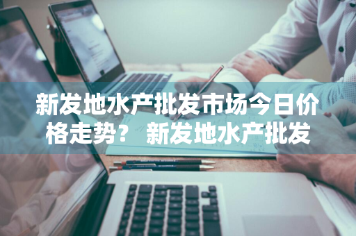 新发地水产批发市场今日价格走势？ 新发地水产批发市场今日价格走势