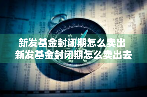 新发基金封闭期怎么卖出 新发基金封闭期怎么卖出去