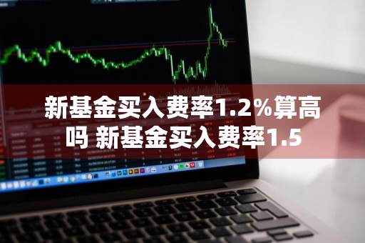 新基金买入费率1.2%算高吗 新基金买入费率1.5