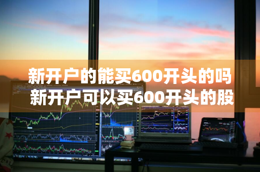 新开户的能买600开头的吗 新开户可以买600开头的股票吗