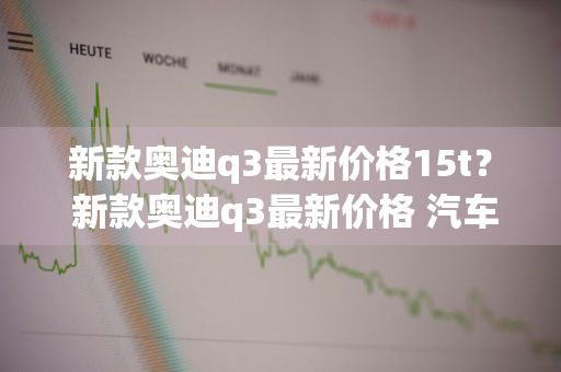 新款奥迪q3最新价格15t？ 新款奥迪q3最新价格 汽车