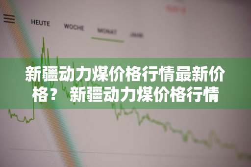 新疆动力煤价格行情最新价格？ 新疆动力煤价格行情最新价格