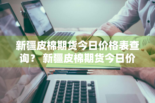 新疆皮棉期货今日价格表查询？ 新疆皮棉期货今日价格表查询最新