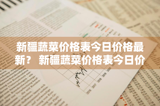 新疆蔬菜价格表今日价格最新？ 新疆蔬菜价格表今日价格最新行情