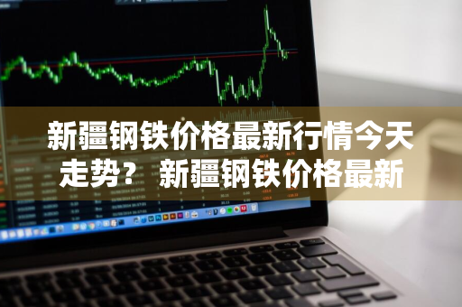 新疆钢铁价格最新行情今天走势？ 新疆钢铁价格最新行情今天走势图