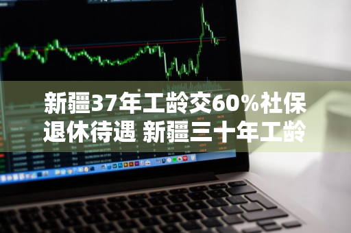 新疆37年工龄交60%社保退休待遇 新疆三十年工龄今年退休能拿多少钱