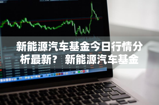 新能源汽车基金今日行情分析最新？ 新能源汽车基金今日行情分析最新消息